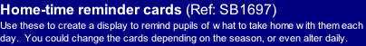 Home-time reminder cards (Ref: SB1697)
Use these to create a display to remind pupils of what to take home with them each day.  You could change the cards depending on the season, or even alter daily.
