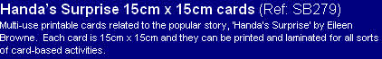 Handa’s Surprise 15cm x 15cm cards (Ref: SB279)
Multi-use printable cards related to the popular story, ‘Handa’s Surprise’ by Eileen Browne.  Each card is 15cm x 15cm and they can be printed and laminated for all sorts of card-based activities.